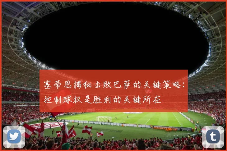 塞蒂恩揭秘击败巴萨的关键策略：控制球权是胜利的关键所在