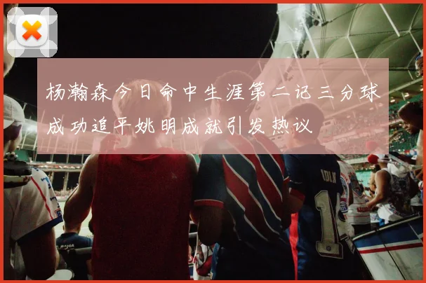 杨瀚森今日命中生涯第二记三分球成功追平姚明成就引发热议