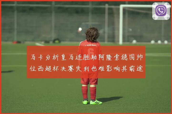 马卡分析皇马连胜助阿隆索稳固帅位西超杯决赛失利也难影响其前途