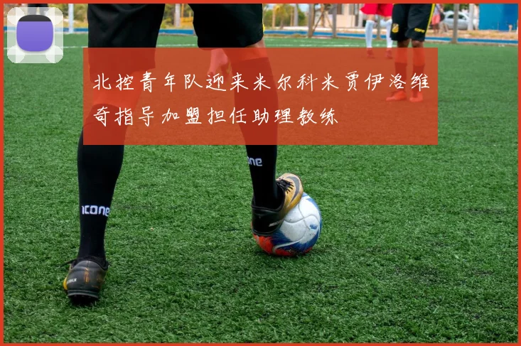 北控青年队迎来米尔科米贾伊洛维奇指导加盟担任助理教练