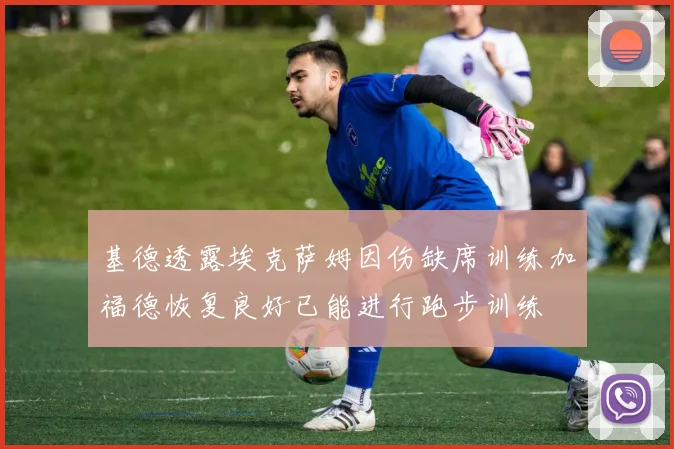基德透露埃克萨姆因伤缺席训练加福德恢复良好已能进行跑步训练