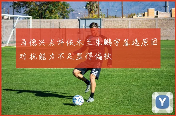 马德兴点评依木兰朱鹏宇落选原因对抗能力不足显得偏软