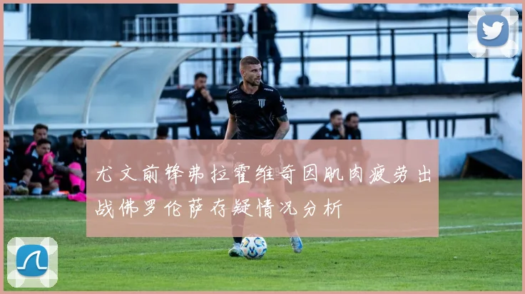尤文前锋弗拉霍维奇因肌肉疲劳出战佛罗伦萨存疑情况分析