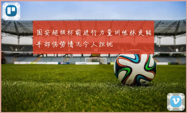 国安超级杯前进行力量训练林良铭手部伤势情况令人担忧