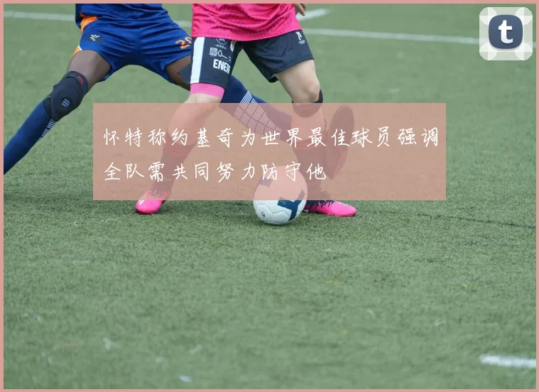 怀特称约基奇为世界最佳球员强调全队需共同努力防守他