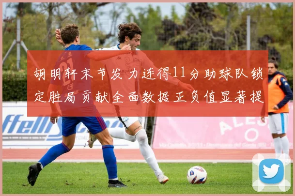 胡明轩末节发力连得11分助球队锁定胜局贡献全面数据正负值显著提升