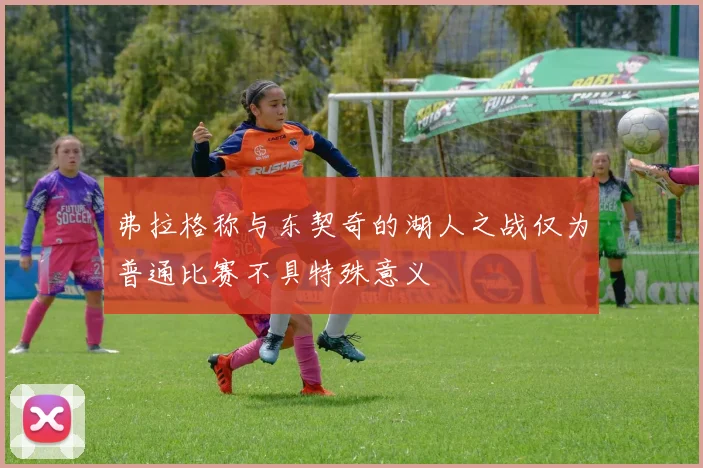 弗拉格称与东契奇的湖人之战仅为普通比赛不具特殊意义