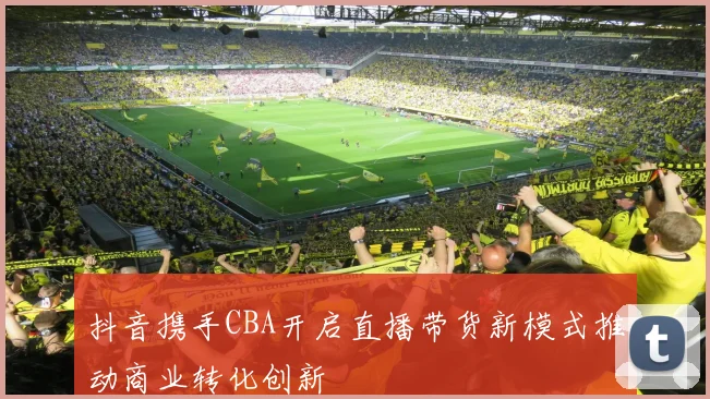 抖音携手CBA开启直播带货新模式推动商业转化创新