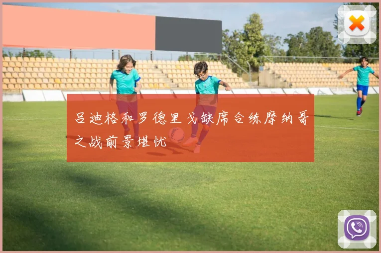吕迪格和罗德里戈缺席合练摩纳哥之战前景堪忧