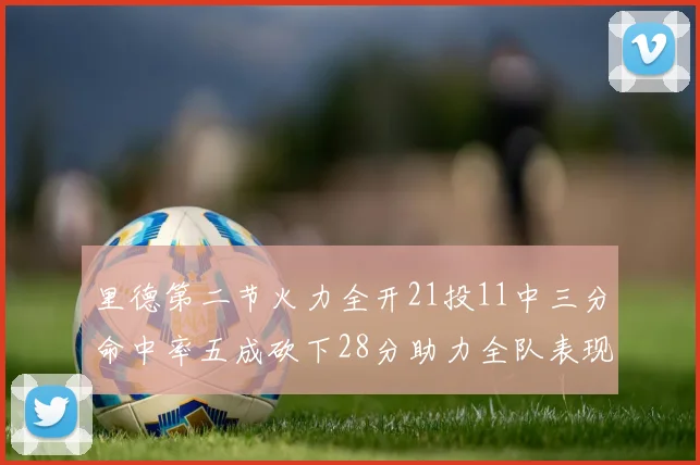 里德第二节火力全开21投11中三分命中率五成砍下28分助力全队表现出色