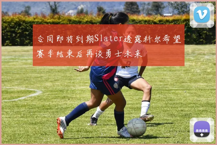 合同即将到期Slater透露科尔希望赛季结束后再谈勇士未来