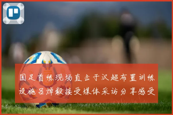 国足首练现场直击于汉超布置训练设施吕焯毅接受媒体采访分享感受
