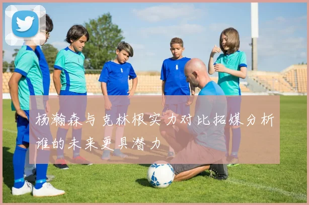 杨瀚森与克林根实力对比拓媒分析谁的未来更具潜力