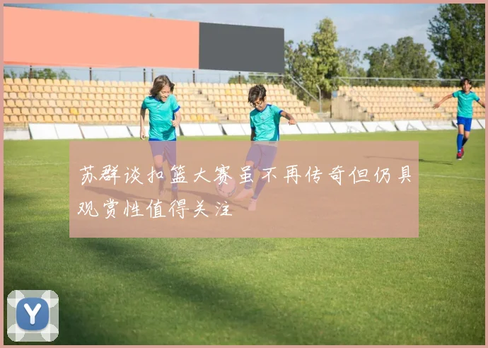 苏群谈扣篮大赛虽不再传奇但仍具观赏性值得关注