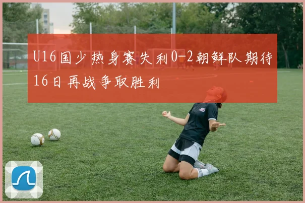 U16国少热身赛失利0-2朝鲜队期待16日再战争取胜利
