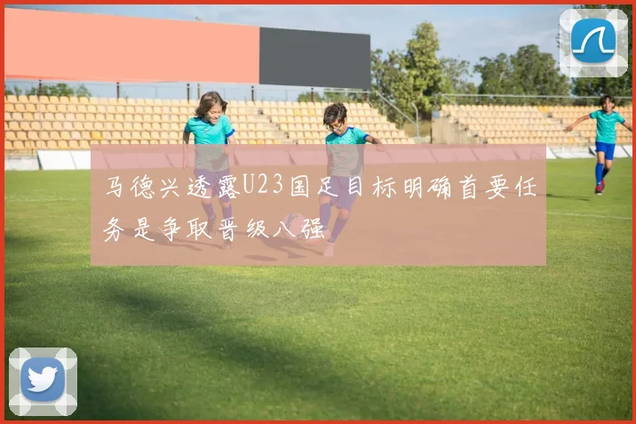 马德兴透露U23国足目标明确首要任务是争取晋级八强