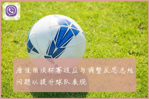 唐佳丽谈杯赛适应与调整反思总结问题以提升球队表现