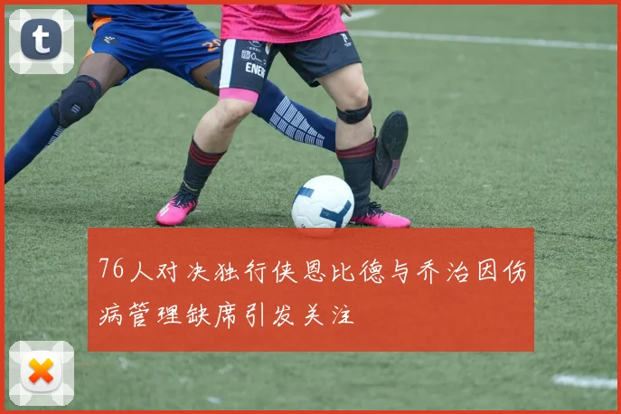 76人对决独行侠恩比德与乔治因伤病管理缺席引发关注