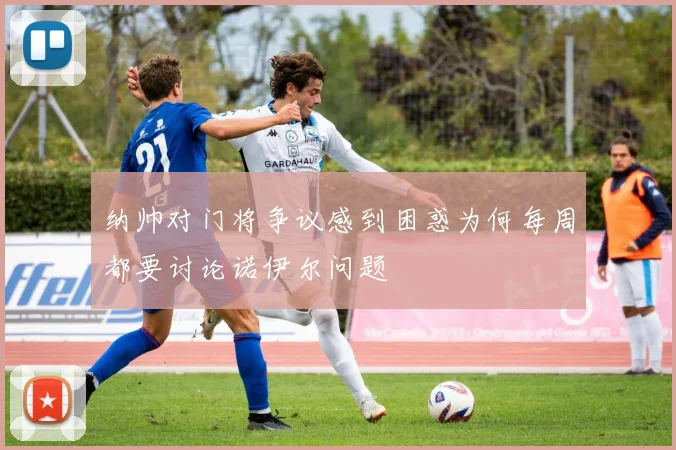 纳帅对门将争议感到困惑为何每周都要讨论诺伊尔问题