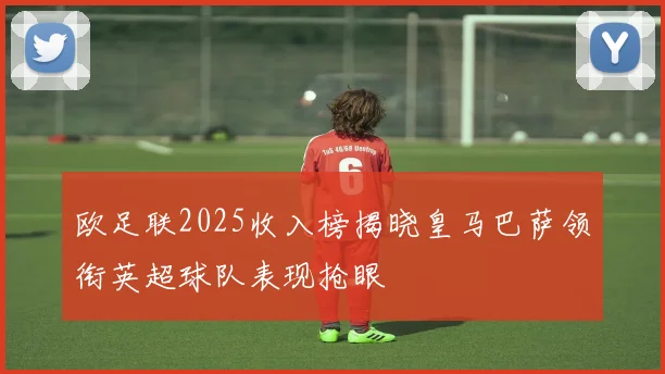欧足联2025收入榜揭晓皇马巴萨领衔英超球队表现抢眼