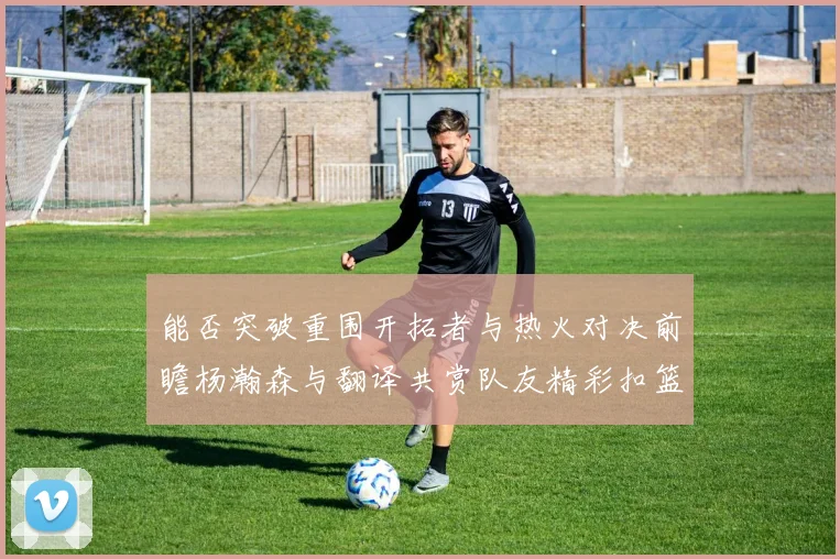 能否突破重围开拓者与热火对决前瞻杨瀚森与翻译共赏队友精彩扣篮瞬间