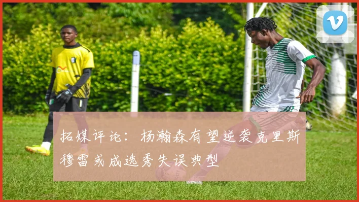 拓媒评论：杨瀚森有望逆袭克里斯穆雷或成选秀失误典型