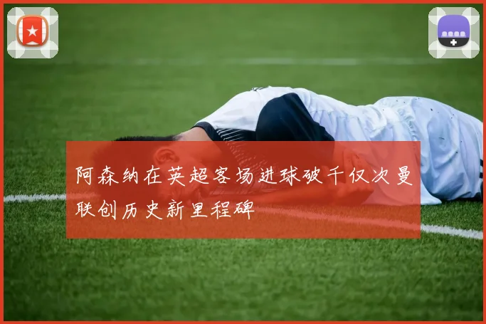 阿森纳在英超客场进球破千仅次曼联创历史新里程碑