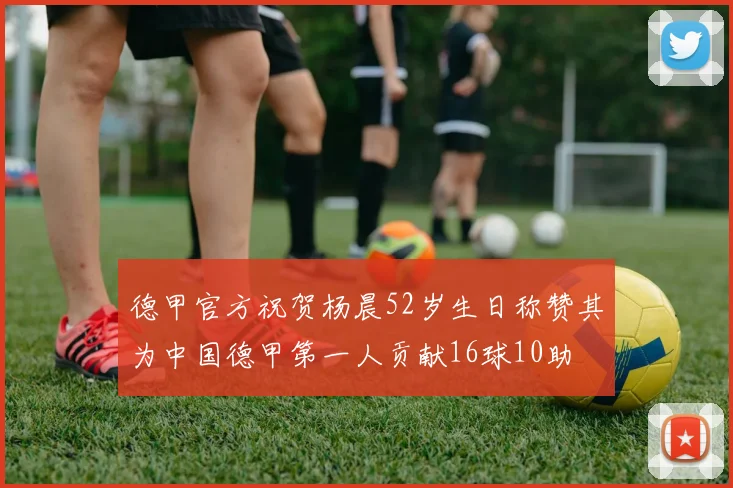 德甲官方祝贺杨晨52岁生日称赞其为中国德甲第一人贡献16球10助