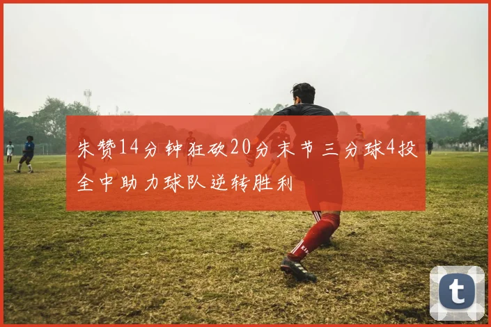 朱赞14分钟狂砍20分末节三分球4投全中助力球队逆转胜利